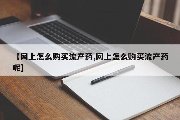 打胎药怎么购买【网上怎么购买流产药,网上怎么购买流产药呢】