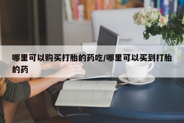 打胎药怎么购买哪里可以购买打胎的药吃/哪里可以买到打胎的药