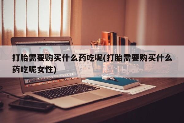 打胎药怎么购买打胎需要购买什么药吃呢(打胎需要购买什么药吃呢女性)