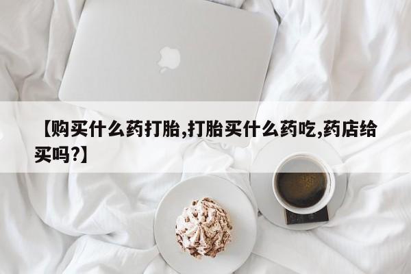打胎药怎么购买【购买什么药打胎,打胎买什么药吃,药店给买吗?】