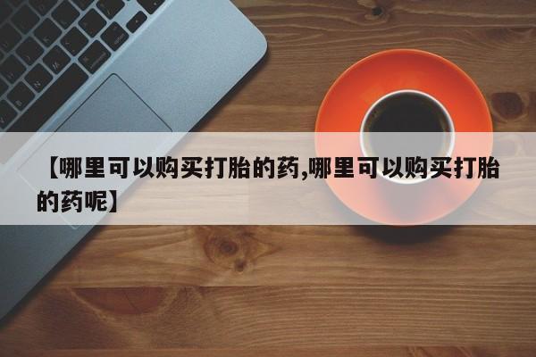 打胎药怎么购买【哪里可以购买打胎的药,哪里可以购买打胎的药呢】