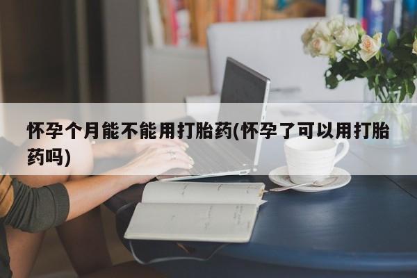 打胎药怎么购买怀孕个月能不能用打胎药(怀孕了可以用打胎药吗)