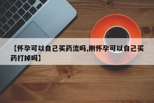 打胎药怎么购买【怀孕可以自己买药流吗,刚怀孕可以自己买药打掉吗】