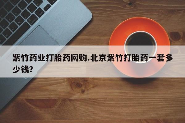 打胎药怎么购买紫竹药业打胎药网购.北京紫竹打胎药一套多少钱？